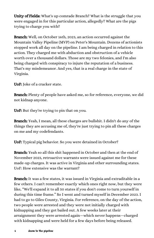 Unity of Fields: What’s up comrade Branch? What s the struggle that you were engaged in for this partieular action, allegedly? What are the pigs trying to charge you with?  Branch: Well, on October 16th, 2023, an action occurred against the Mountain Valley Pipeline (MVP) on Peter’s Mountain. Dozens of actionists stopped work all day on the pipeline. I am being charged in relation to this action. They charged me with abduction and obstruction of a vehicle worth over a thousand dollars. Those are my two felonies, and I’m also being charged with conspiracy to injure the reputation of a business. That’s my misdemeanor. And yes, that is a real charge in the state of Virginia  UoF: Joke of a cracker state.  Branch: Plenty of people have asked me, so for reference, everyone, we did not kidnap anyone.  UoF: But they’re trying to pin that on you. Branch: Yeah, I mean, all these charges are bullshit. 1 didn’t do any of the  things they are accusing me of, they’re just trying to pin all these charges onme and my codefendants.  UoF: Typical pig behavior. So you were detained in October?  Branch: Yeah so all this shit happened in October and then at the end of November 20:  . retroactive warrants were issued against me for these made-up charges. It was active in Virginia and other surrounding states. UoF: How extensive was the warrant?  Branch: It was a few states, it was issued in Virginia and extraditable in a few others. I can’t remember exactly which ones right now, but they were like, “We’ll expand it to all 50 states if you don’t come to turn yourselfin during this time frame.” So I went and turned myself in December 2023. 1 had to go to Giles County, Virginia. For reference, on the day of the action, two people were arrested and they were not initially charged with kidnapping and they got bailed out. A few weeks later at their arraignment they were arrested again—which never happens—charged ‘with kidnapping and were held for a few days before being released.  . doom 1 the ppetine 
